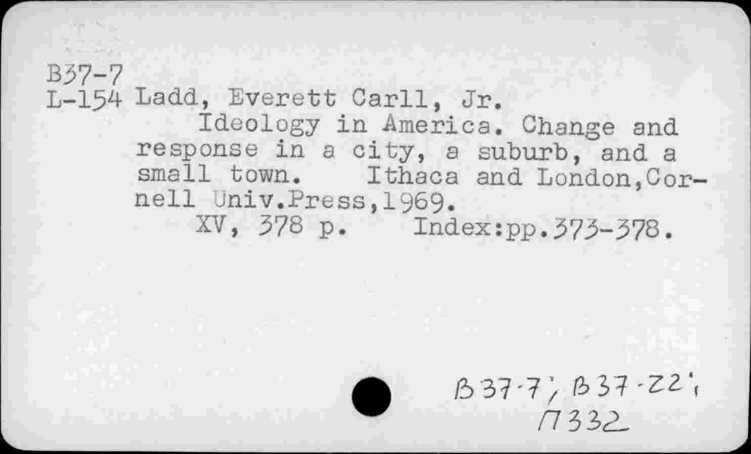 ﻿B37-7
L-154 Ladd, Everett Carll, Jr.
Ideology in America. Change and response in a city, a suburb, and a small town. Ithaca and London,Cornell Univ.Press,1969.
XV, 378 p. Index:pp.373-378.
(5 37 '7 / 37 '^2. f
77332-